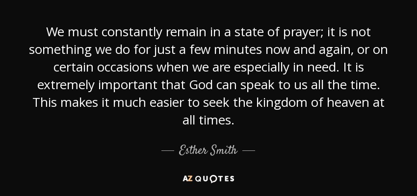 We must constantly remain in a state of prayer; it is not something we do for just a few minutes now and again, or on certain occasions when we are especially in need. It is extremely important that God can speak to us all the time. This makes it much easier to seek the kingdom of heaven at all times. - Esther Smith
