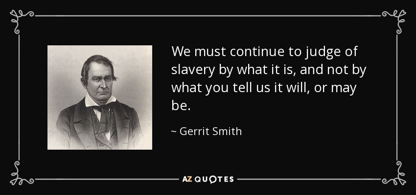 We must continue to judge of slavery by what it is, and not by what you tell us it will, or may be. - Gerrit Smith