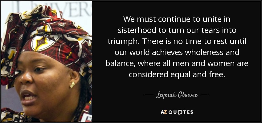 We must continue to unite in sisterhood to turn our tears into triumph. There is no time to rest until our world achieves wholeness and balance, where all men and women are considered equal and free. - Leymah Gbowee