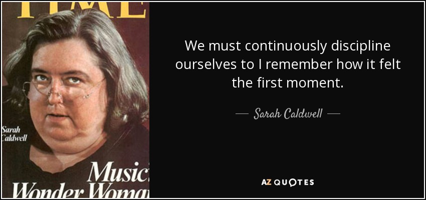 We must continuously discipline ourselves to I remember how it felt the first moment. - Sarah Caldwell