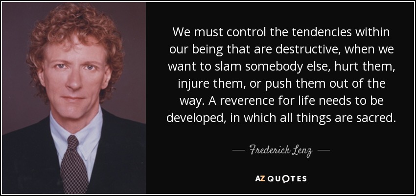 We must control the tendencies within our being that are destructive, when we want to slam somebody else, hurt them, injure them, or push them out of the way. A reverence for life needs to be developed, in which all things are sacred. - Frederick Lenz