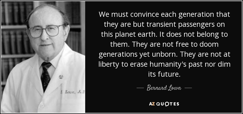 We must convince each generation that they are but transient passengers on this planet earth. It does not belong to them. They are not free to doom generations yet unborn. They are not at liberty to erase humanity's past nor dim its future. - Bernard Lown