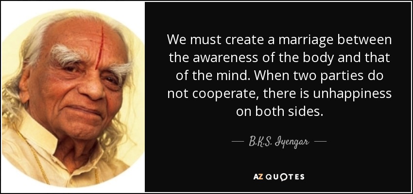 We must create a marriage between the awareness of the body and that of the mind. When two parties do not cooperate, there is unhappiness on both sides. - B.K.S. Iyengar