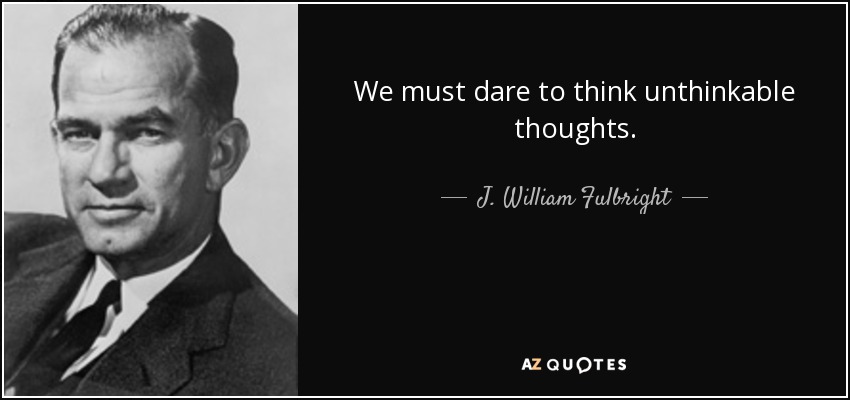 We must dare to think unthinkable thoughts. - J. William Fulbright