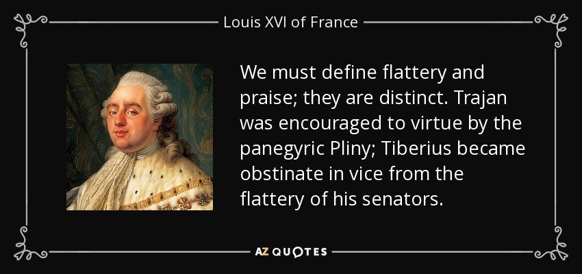 We must define flattery and praise; they are distinct. Trajan was encouraged to virtue by the panegyric Pliny; Tiberius became obstinate in vice from the flattery of his senators. - Louis XVI of France