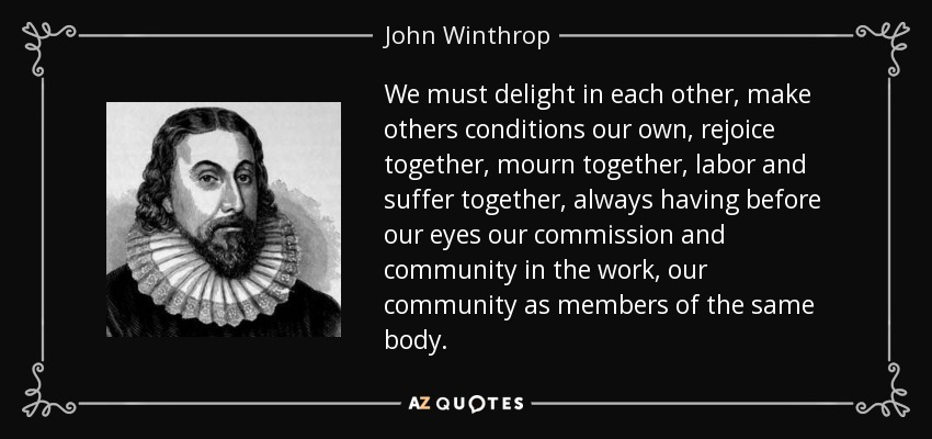 We must delight in each other, make others conditions our own, rejoice together, mourn together, labor and suffer together, always having before our eyes our commission and community in the work, our community as members of the same body. - John Winthrop