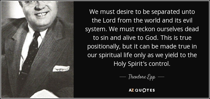We must desire to be separated unto the Lord from the world and its evil system. We must reckon ourselves dead to sin and alive to God. This is true positionally, but it can be made true in our spiritual life only as we yield to the Holy Spirit's control. - Theodore Epp