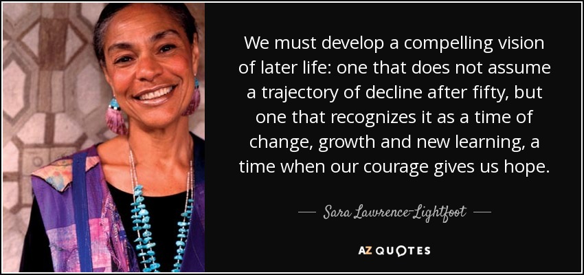 We must develop a compelling vision of later life: one that does not assume a trajectory of decline after fifty, but one that recognizes it as a time of change, growth and new learning, a time when our courage gives us hope. - Sara Lawrence-Lightfoot