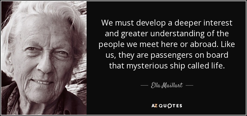 We must develop a deeper interest and greater understanding of the people we meet here or abroad. Like us, they are passengers on board that mysterious ship called life. - Ella Maillart