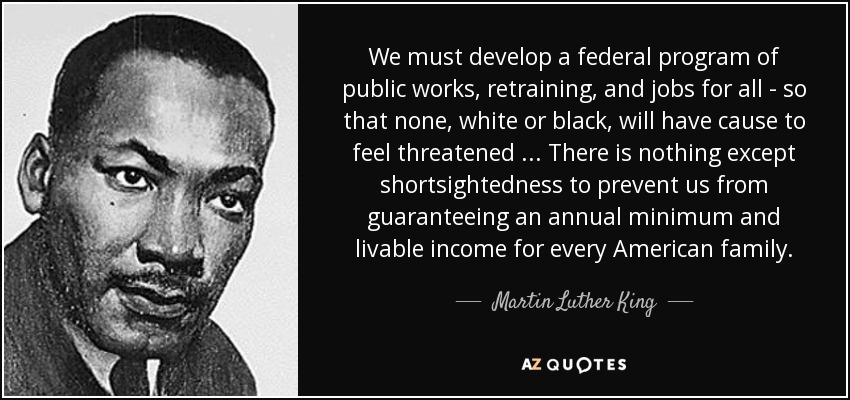 We must develop a federal program of public works, retraining, and jobs for all - so that none, white or black, will have cause to feel threatened . . . There is nothing except shortsightedness to prevent us from guaranteeing an annual minimum and livable income for every American family. - Martin Luther King, Jr.