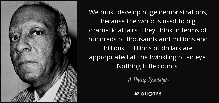 We must develop huge demonstrations, because the world is used to big dramatic affairs. They think in terms of hundreds of thousands and millions and billions... Billions of dollars are appropriated at the twinkling of an eye. Nothing little counts. - A. Philip Randolph