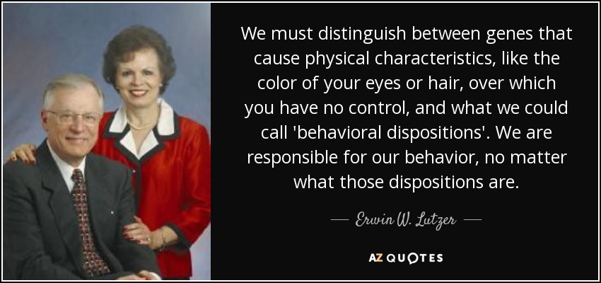 We must distinguish between genes that cause physical characteristics, like the color of your eyes or hair, over which you have no control, and what we could call 'behavioral dispositions'. We are responsible for our behavior, no matter what those dispositions are. - Erwin W. Lutzer