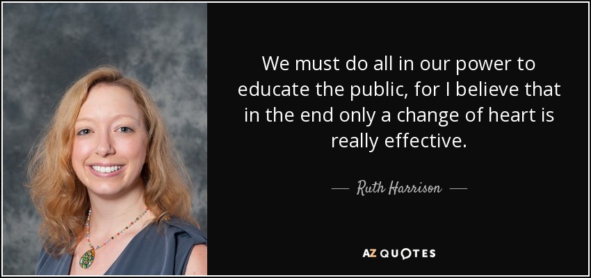 We must do all in our power to educate the public, for I believe that in the end only a change of heart is really effective. - Ruth Harrison