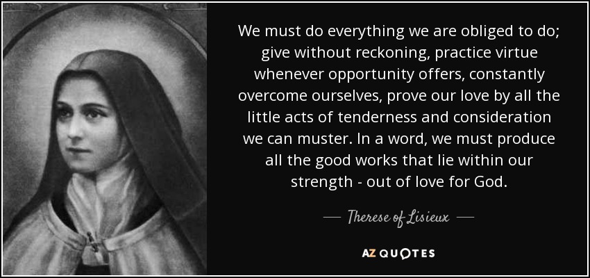 We must do everything we are obliged to do; give without reckoning, practice virtue whenever opportunity offers, constantly overcome ourselves, prove our love by all the little acts of tenderness and consideration we can muster. In a word, we must produce all the good works that lie within our strength - out of love for God. - Therese of Lisieux