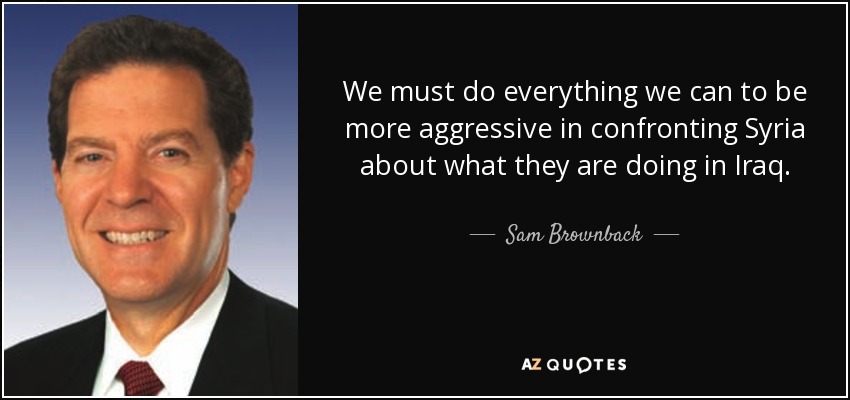 We must do everything we can to be more aggressive in confronting Syria about what they are doing in Iraq. - Sam Brownback