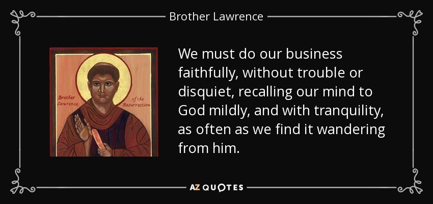 We must do our business faithfully, without trouble or disquiet, recalling our mind to God mildly, and with tranquility, as often as we find it wandering from him. - Brother Lawrence