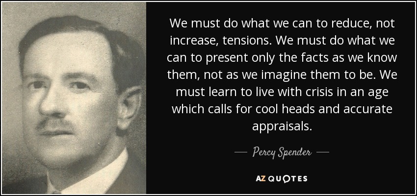 We must do what we can to reduce, not increase, tensions. We must do what we can to present only the facts as we know them, not as we imagine them to be. We must learn to live with crisis in an age which calls for cool heads and accurate appraisals. - Percy Spender