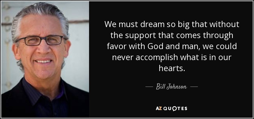 We must dream so big that without the support that comes through favor with God and man, we could never accomplish what is in our hearts. - Bill Johnson