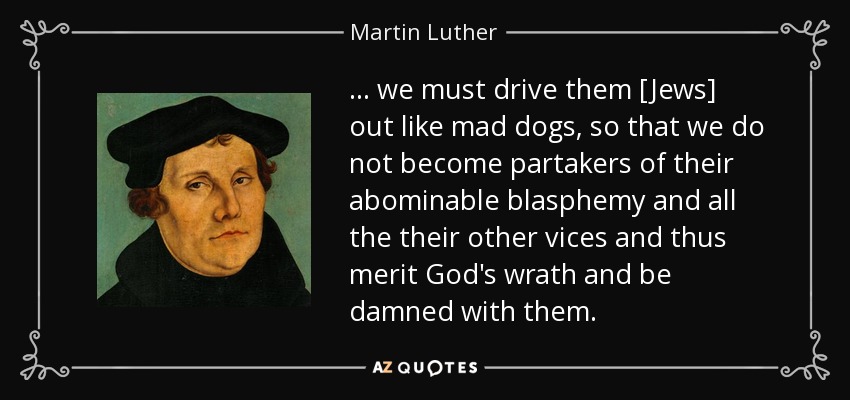 ... we must drive them [Jews] out like mad dogs, so that we do not become partakers of their abominable blasphemy and all the their other vices and thus merit God's wrath and be damned with them. - Martin Luther