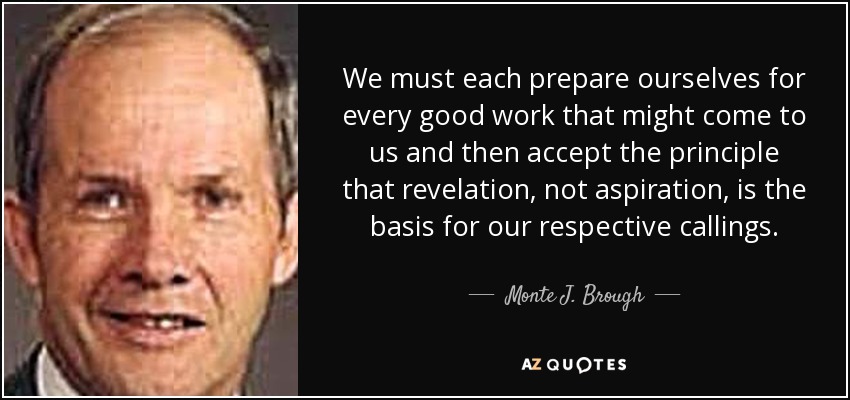 We must each prepare ourselves for every good work that might come to us and then accept the principle that revelation, not aspiration, is the basis for our respective callings. - Monte J. Brough