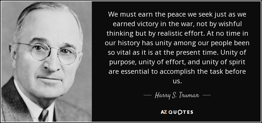 We must earn the peace we seek just as we earned victory in the war, not by wishful thinking but by realistic effort. At no time in our history has unity among our people been so vital as it is at the present time. Unity of purpose, unity of effort, and unity of spirit are essential to accomplish the task before us. - Harry S. Truman