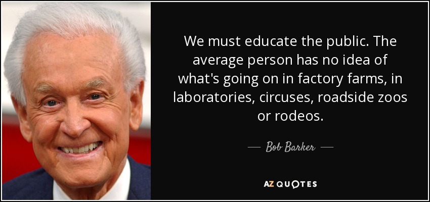 We must educate the public. The average person has no idea of what's going on in factory farms, in laboratories, circuses, roadside zoos or rodeos. - Bob Barker