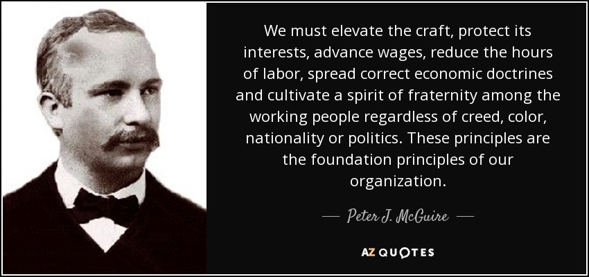 We must elevate the craft, protect its interests, advance wages, reduce the hours of labor, spread correct economic doctrines and cultivate a spirit of fraternity among the working people regardless of creed, color, nationality or politics. These principles are the foundation principles of our organization. - Peter J. McGuire