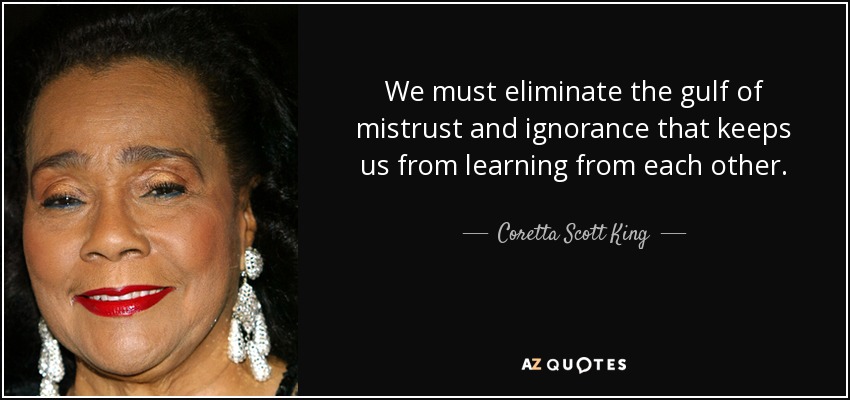 We must eliminate the gulf of mistrust and ignorance that keeps us from learning from each other. - Coretta Scott King