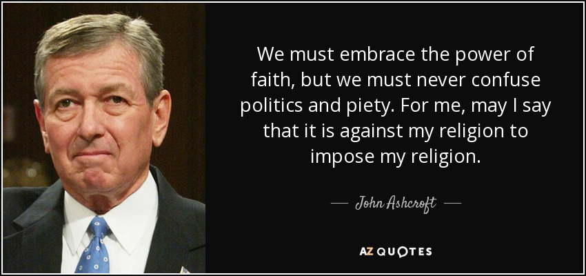 We must embrace the power of faith, but we must never confuse politics and piety. For me, may I say that it is against my religion to impose my religion. - John Ashcroft