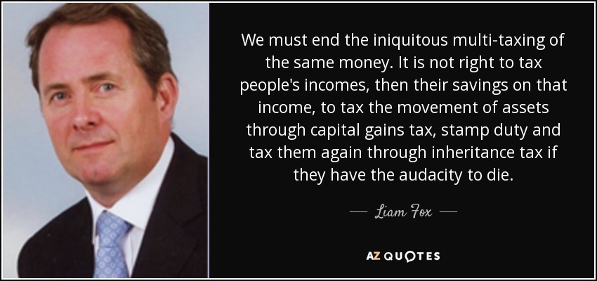 We must end the iniquitous multi-taxing of the same money. It is not right to tax people's incomes, then their savings on that income, to tax the movement of assets through capital gains tax, stamp duty and tax them again through inheritance tax if they have the audacity to die. - Liam Fox