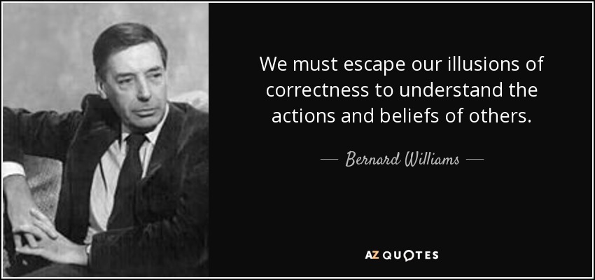 We must escape our illusions of correctness to understand the actions and beliefs of others. - Bernard Williams