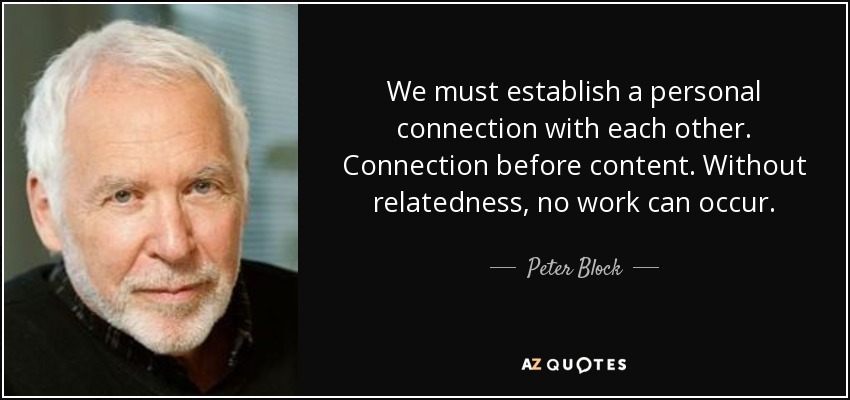 We must establish a personal connection with each other. Connection before content. Without relatedness, no work can occur. - Peter Block