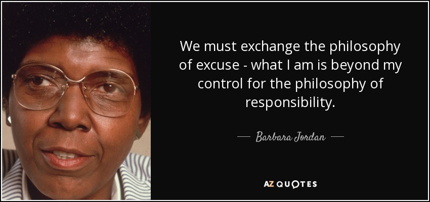 We must exchange the philosophy of excuse - what I am is beyond my control for the philosophy of responsibility. - Barbara Jordan