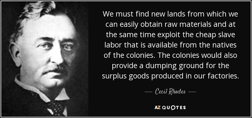 We must find new lands from which we can easily obtain raw materials and at the same time exploit the cheap slave labor that is available from the natives of the colonies. The colonies would also provide a dumping ground for the surplus goods produced in our factories. - Cecil Rhodes