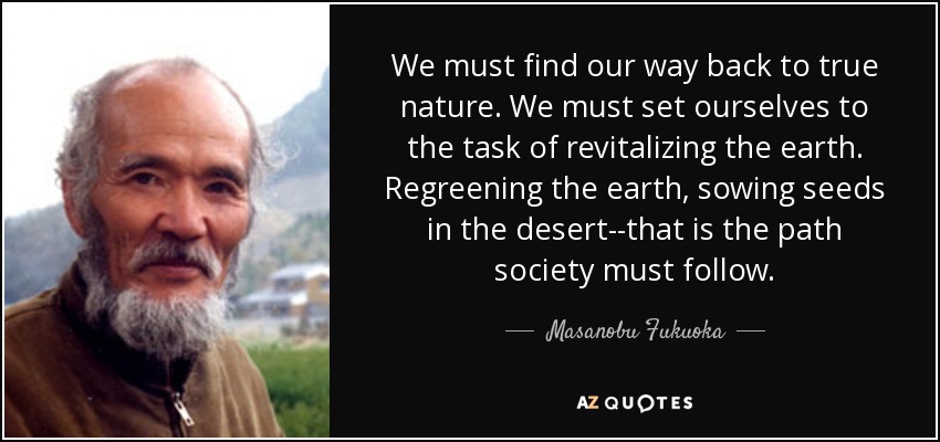 We must find our way back to true nature. We must set ourselves to the task of revitalizing the earth. Regreening the earth, sowing seeds in the desert--that is the path society must follow. - Masanobu Fukuoka