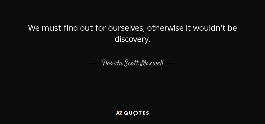 We must find out for ourselves, otherwise it wouldn't be discovery. - Florida Scott-Maxwell