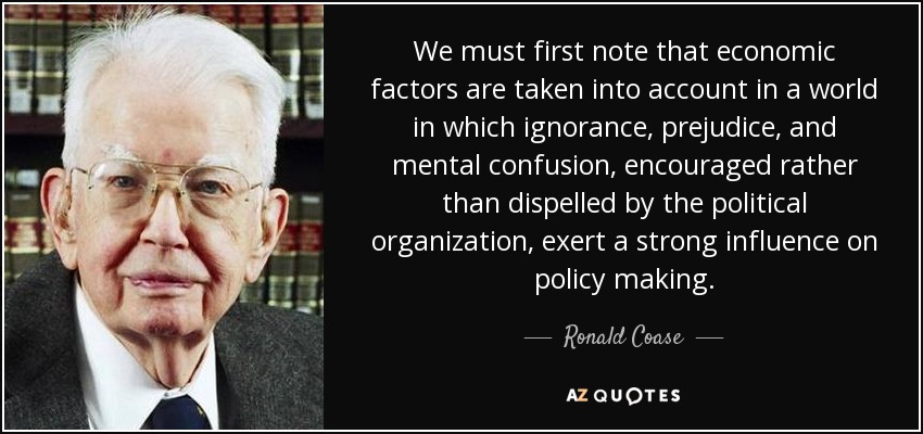 We must first note that economic factors are taken into account in a world in which ignorance, prejudice, and mental confusion, encouraged rather than dispelled by the political organization, exert a strong influence on policy making. - Ronald Coase