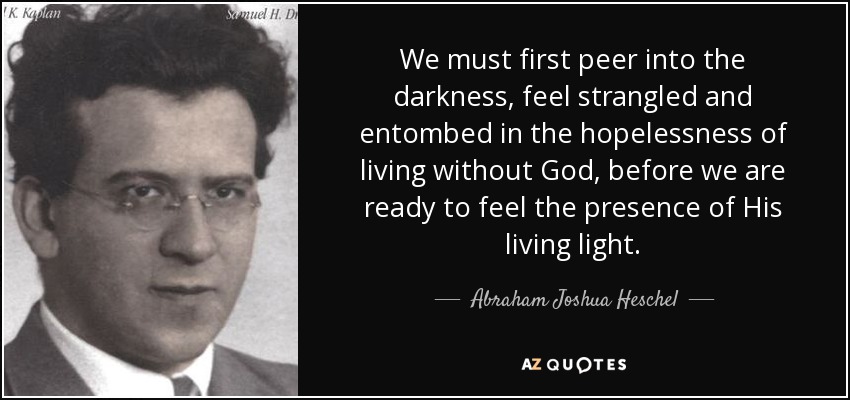 We must first peer into the darkness, feel strangled and entombed in the hopelessness of living without God, before we are ready to feel the presence of His living light. - Abraham Joshua Heschel