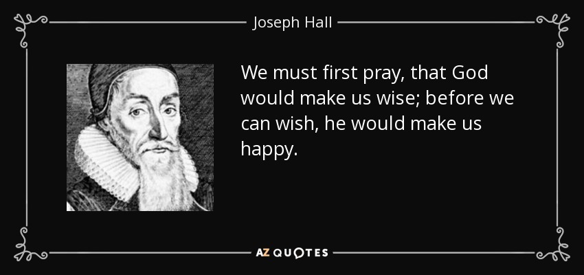 We must first pray, that God would make us wise; before we can wish, he would make us happy. - Joseph Hall