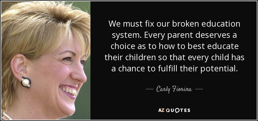 We must fix our broken education system. Every parent deserves a choice as to how to best educate their children so that every child has a chance to fulfill their potential. - Carly Fiorina