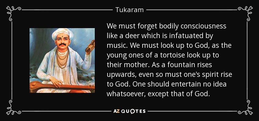We must forget bodily consciousness like a deer which is infatuated by music. We must look up to God, as the young ones of a tortoise look up to their mother. As a fountain rises upwards, even so must one's spirit rise to God. One should entertain no idea whatsoever, except that of God. - Tukaram