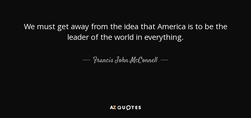 We must get away from the idea that America is to be the leader of the world in everything. - Francis John McConnell