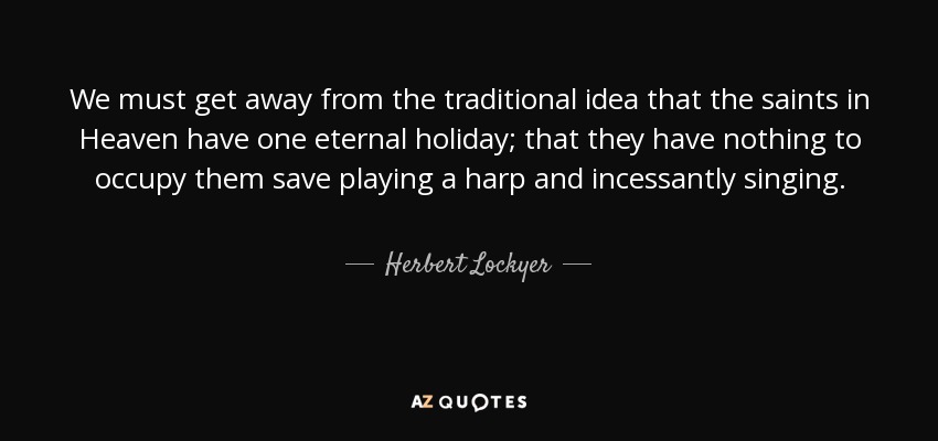 We must get away from the traditional idea that the saints in Heaven have one eternal holiday; that they have nothing to occupy them save playing a harp and incessantly singing. - Herbert Lockyer