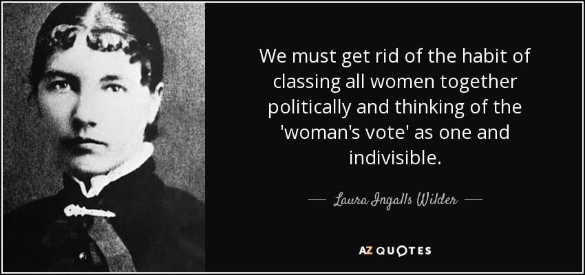 We must get rid of the habit of classing all women together politically and thinking of the 'woman's vote' as one and indivisible. - Laura Ingalls Wilder