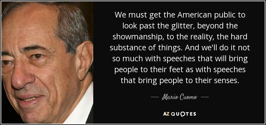 We must get the American public to look past the glitter, beyond the showmanship, to the reality, the hard substance of things. And we'll do it not so much with speeches that will bring people to their feet as with speeches that bring people to their senses. - Mario Cuomo