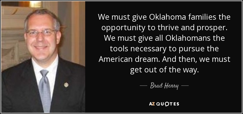 We must give Oklahoma families the opportunity to thrive and prosper. We must give all Oklahomans the tools necessary to pursue the American dream. And then, we must get out of the way. - Brad Henry