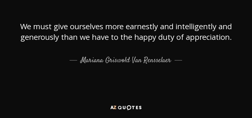 We must give ourselves more earnestly and intelligently and generously than we have to the happy duty of appreciation. - Mariana Griswold Van Rensselaer