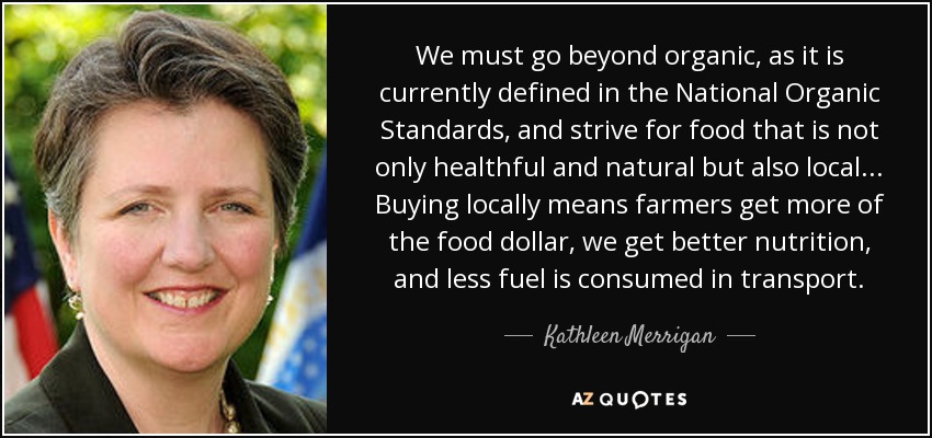 We must go beyond organic, as it is currently defined in the National Organic Standards, and strive for food that is not only healthful and natural but also local... Buying locally means farmers get more of the food dollar, we get better nutrition, and less fuel is consumed in transport. - Kathleen Merrigan