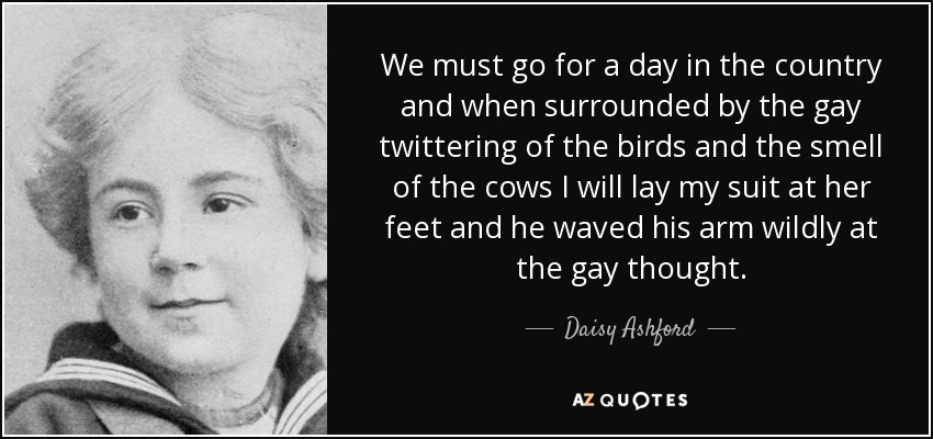 We must go for a day in the country and when surrounded by the gay twittering of the birds and the smell of the cows I will lay my suit at her feet and he waved his arm wildly at the gay thought. - Daisy Ashford