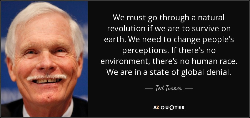 We must go through a natural revolution if we are to survive on earth. We need to change people's perceptions. If there's no environment, there's no human race. We are in a state of global denial. - Ted Turner